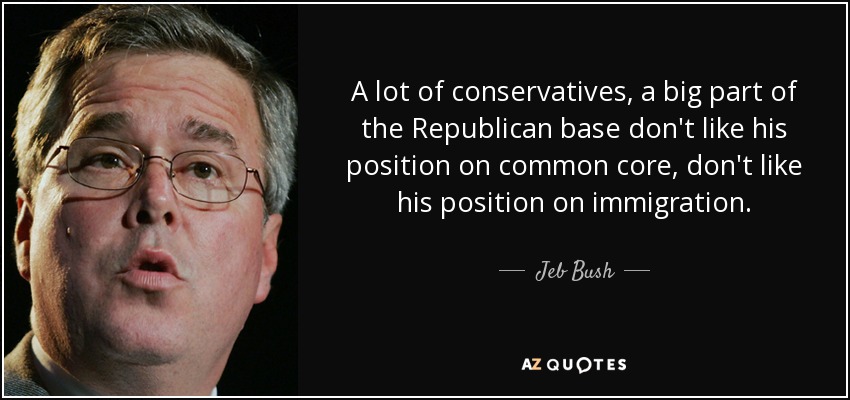 A lot of conservatives, a big part of the Republican base don't like his position on common core, don't like his position on immigration. - Jeb Bush