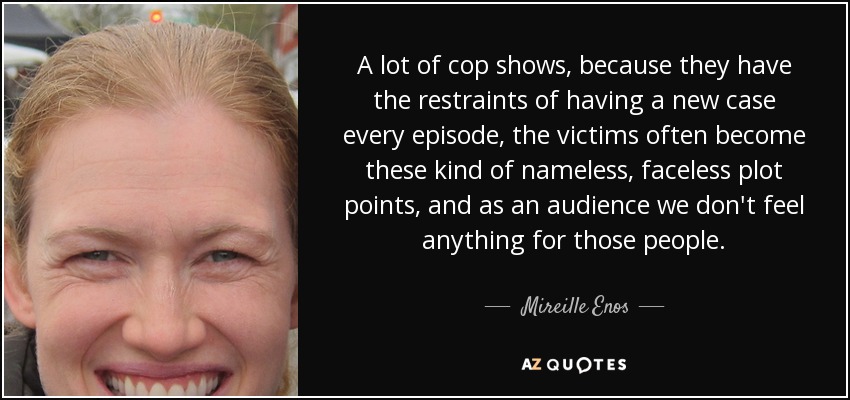 A lot of cop shows, because they have the restraints of having a new case every episode, the victims often become these kind of nameless, faceless plot points, and as an audience we don't feel anything for those people. - Mireille Enos