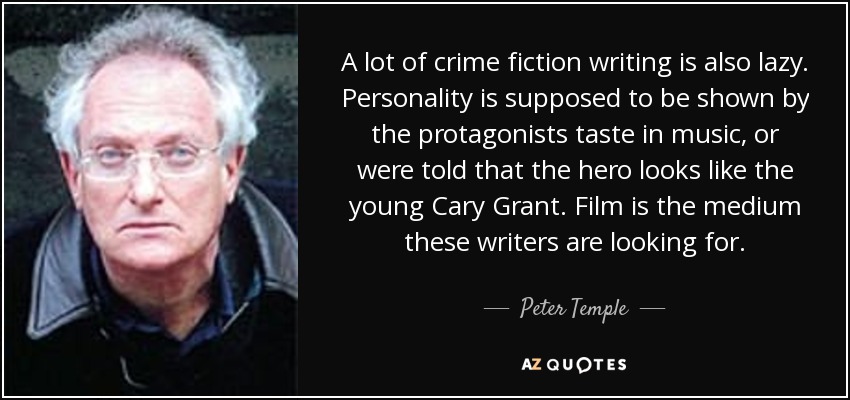 A lot of crime fiction writing is also lazy. Personality is supposed to be shown by the protagonists taste in music, or were told that the hero looks like the young Cary Grant. Film is the medium these writers are looking for. - Peter Temple