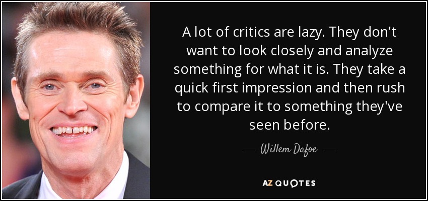 A lot of critics are lazy. They don't want to look closely and analyze something for what it is. They take a quick first impression and then rush to compare it to something they've seen before. - Willem Dafoe