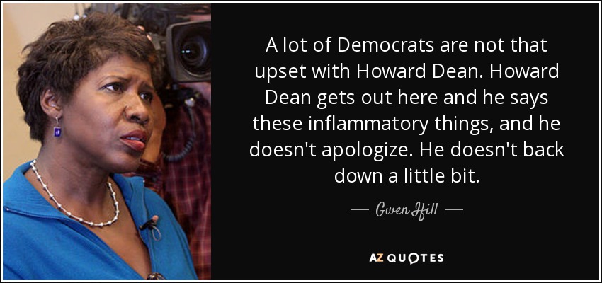 A lot of Democrats are not that upset with Howard Dean. Howard Dean gets out here and he says these inflammatory things, and he doesn't apologize. He doesn't back down a little bit. - Gwen Ifill