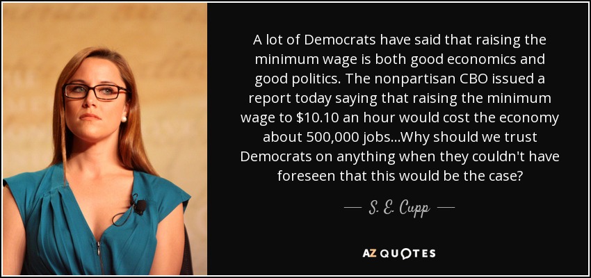 A lot of Democrats have said that raising the minimum wage is both good economics and good politics. The nonpartisan CBO issued a report today saying that raising the minimum wage to $10.10 an hour would cost the economy about 500,000 jobs...Why should we trust Democrats on anything when they couldn't have foreseen that this would be the case? - S. E. Cupp