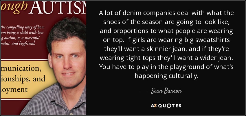 A lot of denim companies deal with what the shoes of the season are going to look like, and proportions to what people are wearing on top. If girls are wearing big sweatshirts they'll want a skinnier jean, and if they're wearing tight tops they'll want a wider jean. You have to play in the playground of what's happening culturally. - Sean Barron