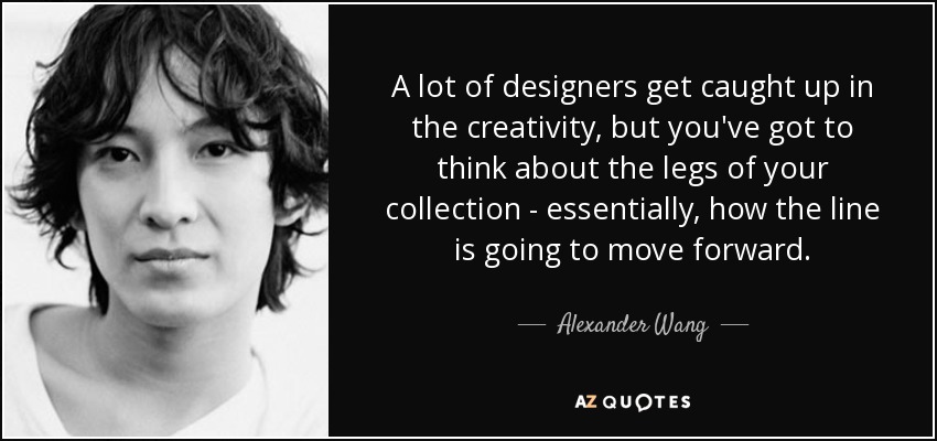 A lot of designers get caught up in the creativity, but you've got to think about the legs of your collection - essentially, how the line is going to move forward. - Alexander Wang