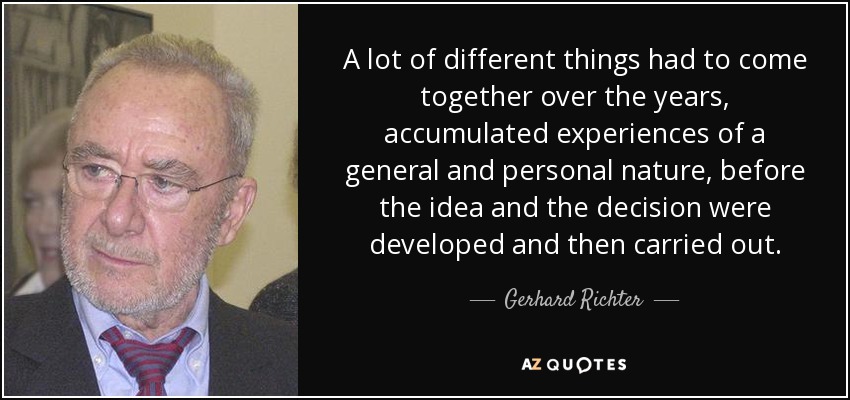 A lot of different things had to come together over the years, accumulated experiences of a general and personal nature, before the idea and the decision were developed and then carried out. - Gerhard Richter