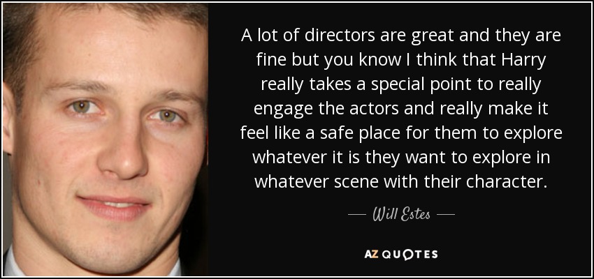 A lot of directors are great and they are fine but you know I think that Harry really takes a special point to really engage the actors and really make it feel like a safe place for them to explore whatever it is they want to explore in whatever scene with their character. - Will Estes