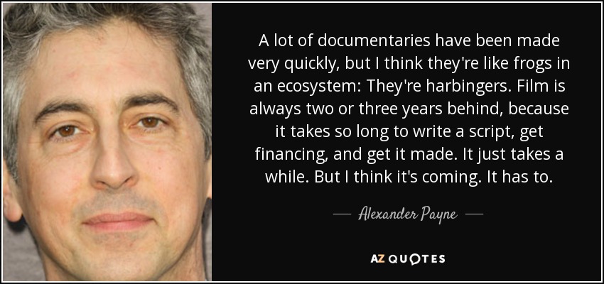A lot of documentaries have been made very quickly, but I think they're like frogs in an ecosystem: They're harbingers. Film is always two or three years behind, because it takes so long to write a script, get financing, and get it made. It just takes a while. But I think it's coming. It has to. - Alexander Payne