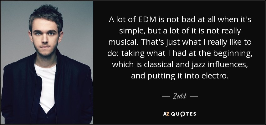 A lot of EDM is not bad at all when it's simple, but a lot of it is not really musical. That's just what I really like to do: taking what I had at the beginning, which is classical and jazz influences, and putting it into electro. - Zedd