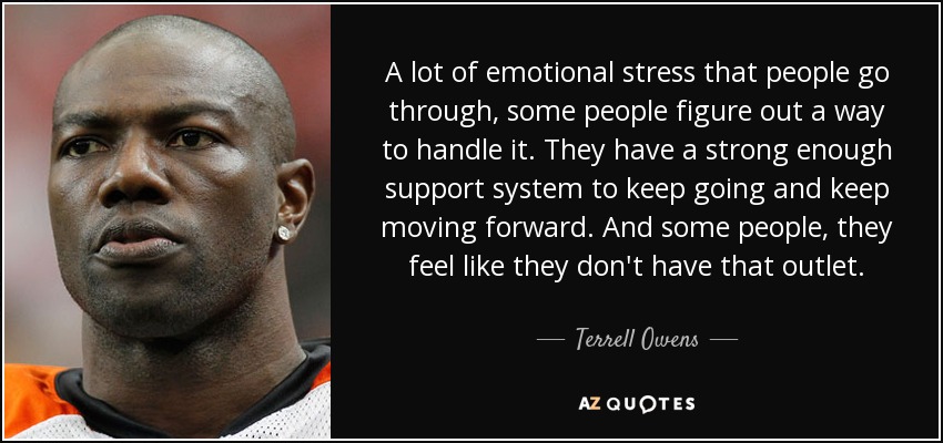 A lot of emotional stress that people go through, some people figure out a way to handle it. They have a strong enough support system to keep going and keep moving forward. And some people, they feel like they don't have that outlet. - Terrell Owens
