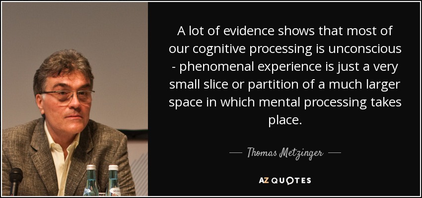 A lot of evidence shows that most of our cognitive processing is unconscious - phenomenal experience is just a very small slice or partition of a much larger space in which mental processing takes place. - Thomas Metzinger