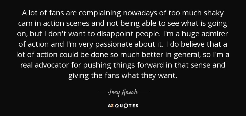 A lot of fans are complaining nowadays of too much shaky cam in action scenes and not being able to see what is going on, but I don't want to disappoint people. I'm a huge admirer of action and I'm very passionate about it. I do believe that a lot of action could be done so much better in general, so I'm a real advocator for pushing things forward in that sense and giving the fans what they want. - Joey Ansah