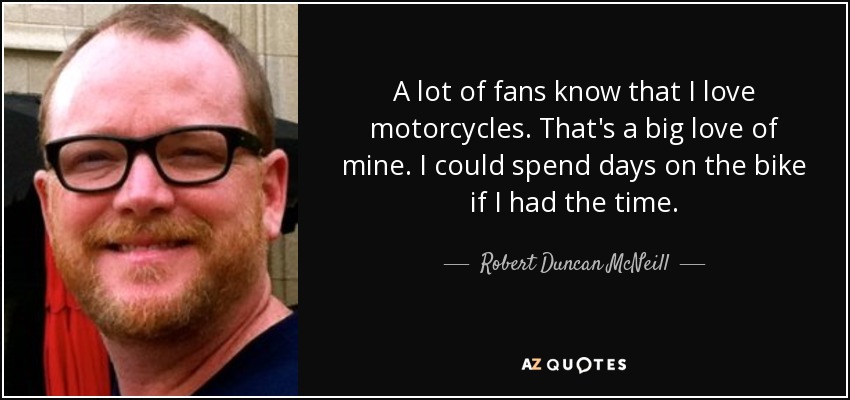 A lot of fans know that I love motorcycles. That's a big love of mine. I could spend days on the bike if I had the time. - Robert Duncan McNeill