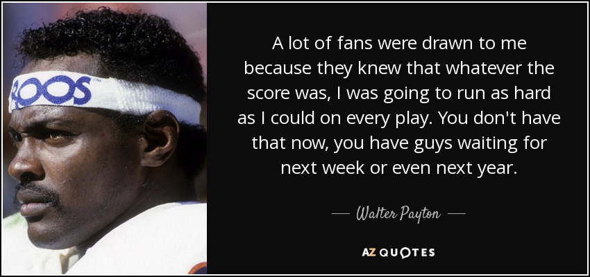 A lot of fans were drawn to me because they knew that whatever the score was, I was going to run as hard as I could on every play. You don't have that now, you have guys waiting for next week or even next year. - Walter Payton
