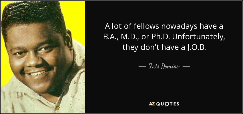 A lot of fellows nowadays have a B.A., M.D., or Ph.D. Unfortunately, they don't have a J.O.B. - Fats Domino