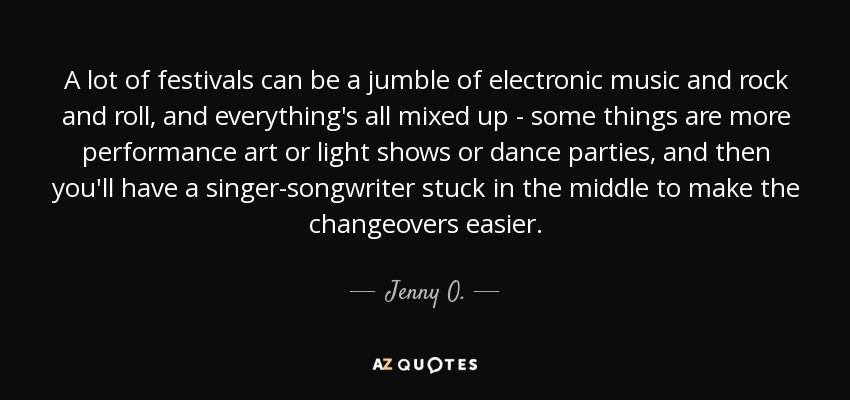 A lot of festivals can be a jumble of electronic music and rock and roll, and everything's all mixed up - some things are more performance art or light shows or dance parties, and then you'll have a singer-songwriter stuck in the middle to make the changeovers easier. - Jenny O.