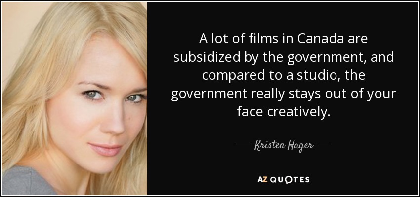 A lot of films in Canada are subsidized by the government, and compared to a studio, the government really stays out of your face creatively. - Kristen Hager