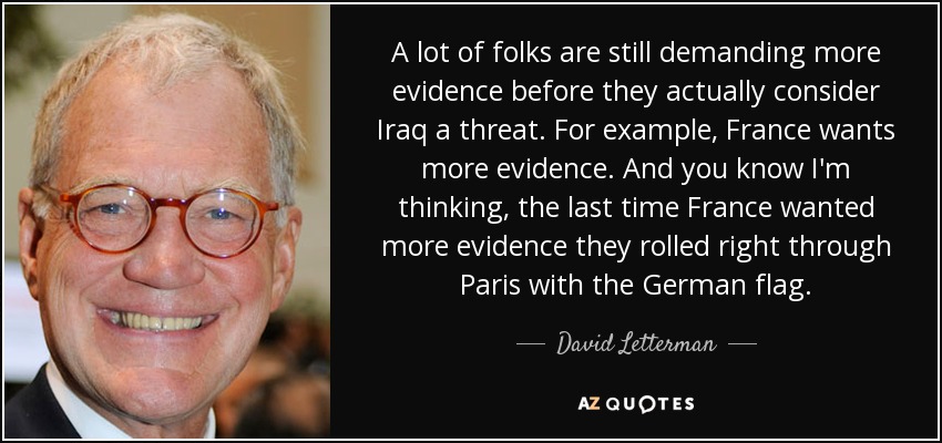 A lot of folks are still demanding more evidence before they actually consider Iraq a threat. For example, France wants more evidence. And you know I'm thinking, the last time France wanted more evidence they rolled right through Paris with the German flag. - David Letterman