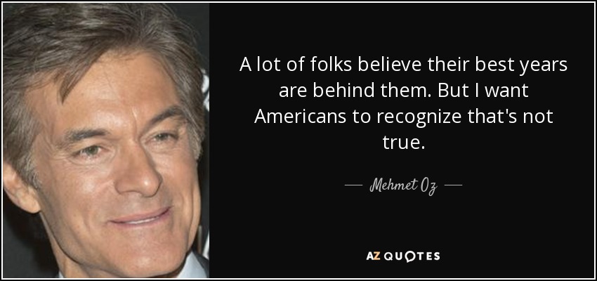 A lot of folks believe their best years are behind them. But I want Americans to recognize that's not true. - Mehmet Oz