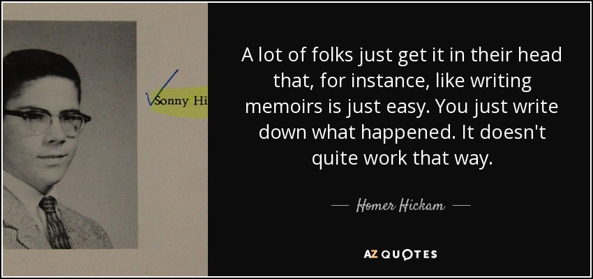 A lot of folks just get it in their head that, for instance, like writing memoirs is just easy. You just write down what happened. It doesn't quite work that way. - Homer Hickam