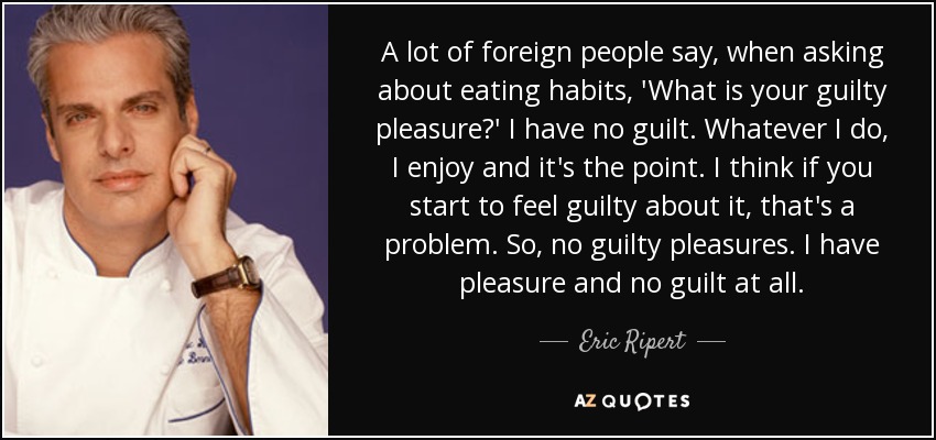 A lot of foreign people say, when asking about eating habits, 'What is your guilty pleasure?' I have no guilt. Whatever I do, I enjoy and it's the point. I think if you start to feel guilty about it, that's a problem. So, no guilty pleasures. I have pleasure and no guilt at all. - Eric Ripert