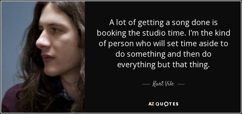 A lot of getting a song done is booking the studio time. I'm the kind of person who will set time aside to do something and then do everything but that thing. - Kurt Vile