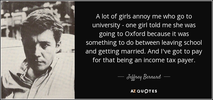 A lot of girls annoy me who go to university - one girl told me she was going to Oxford because it was something to do between leaving school and getting married. And I've got to pay for that being an income tax payer. - Jeffrey Bernard