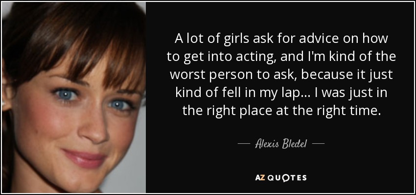 A lot of girls ask for advice on how to get into acting, and I'm kind of the worst person to ask, because it just kind of fell in my lap... I was just in the right place at the right time. - Alexis Bledel