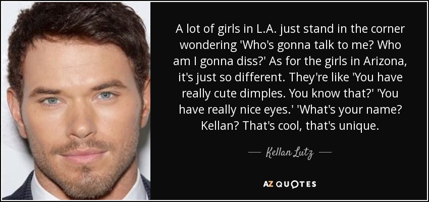 A lot of girls in L.A. just stand in the corner wondering 'Who's gonna talk to me? Who am I gonna diss?' As for the girls in Arizona, it's just so different. They're like 'You have really cute dimples. You know that?' 'You have really nice eyes.' 'What's your name? Kellan? That's cool, that's unique. - Kellan Lutz