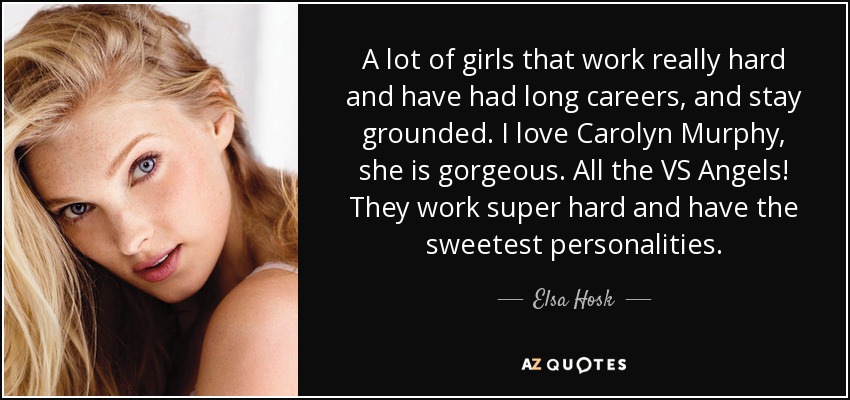 A lot of girls that work really hard and have had long careers, and stay grounded. I love Carolyn Murphy, she is gorgeous. All the VS Angels! They work super hard and have the sweetest personalities. - Elsa Hosk