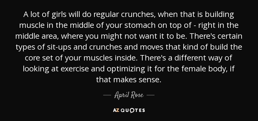 A lot of girls will do regular crunches, when that is building muscle in the middle of your stomach on top of - right in the middle area, where you might not want it to be. There's certain types of sit-ups and crunches and moves that kind of build the core set of your muscles inside. There's a different way of looking at exercise and optimizing it for the female body, if that makes sense. - April Rose