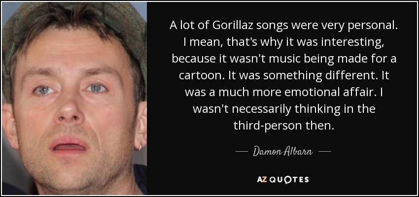 A lot of Gorillaz songs were very personal. I mean, that's why it was interesting, because it wasn't music being made for a cartoon. It was something different. It was a much more emotional affair. I wasn't necessarily thinking in the third-person then. - Damon Albarn