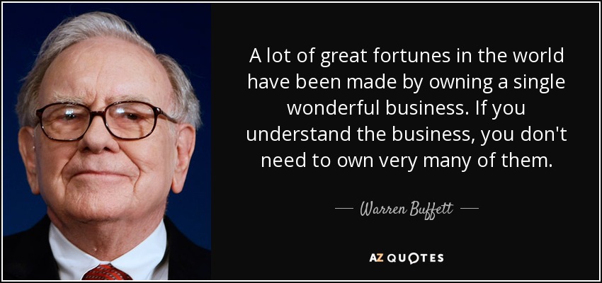 A lot of great fortunes in the world have been made by owning a single wonderful business. If you understand the business, you don't need to own very many of them. - Warren Buffett