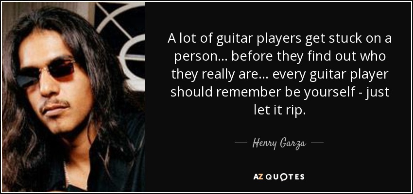 A lot of guitar players get stuck on a person ... before they find out who they really are ... every guitar player should remember be yourself - just let it rip. - Henry Garza
