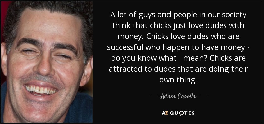 A lot of guys and people in our society think that chicks just love dudes with money. Chicks love dudes who are successful who happen to have money - do you know what I mean? Chicks are attracted to dudes that are doing their own thing. - Adam Carolla