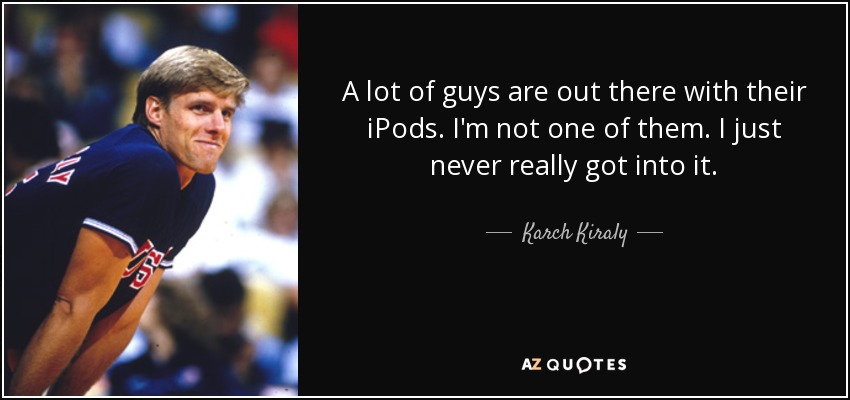 A lot of guys are out there with their iPods. I'm not one of them. I just never really got into it. - Karch Kiraly