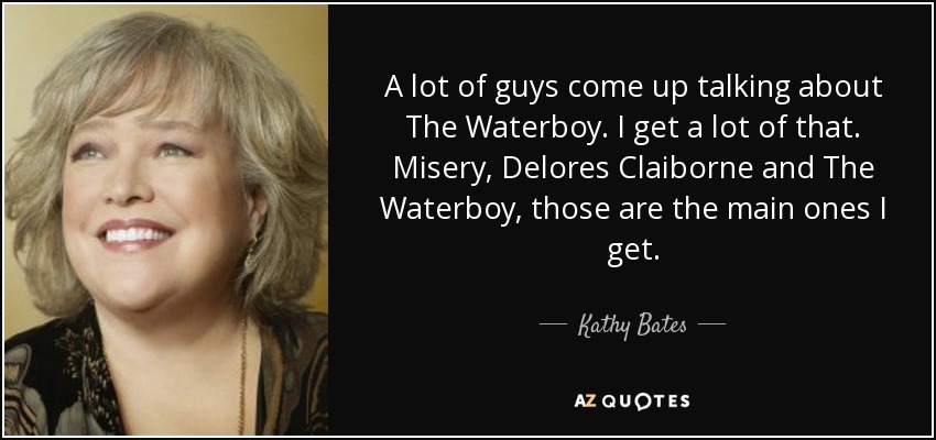 A lot of guys come up talking about The Waterboy. I get a lot of that. Misery, Delores Claiborne and The Waterboy, those are the main ones I get. - Kathy Bates