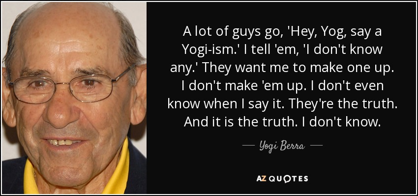 A lot of guys go, 'Hey, Yog, say a Yogi-ism.' I tell 'em, 'I don't know any.' They want me to make one up. I don't make 'em up. I don't even know when I say it. They're the truth. And it is the truth. I don't know. - Yogi Berra