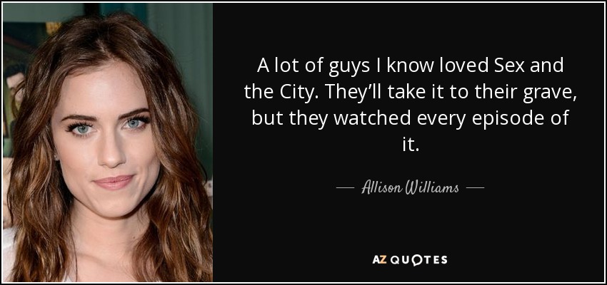 A lot of guys I know loved Sex and the City. They’ll take it to their grave, but they watched every episode of it. - Allison Williams