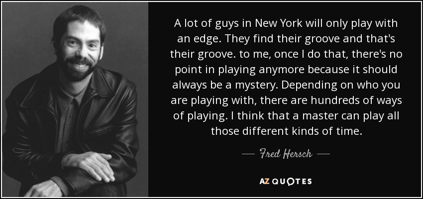 A lot of guys in New York will only play with an edge. They find their groove and that's their groove. to me, once I do that, there's no point in playing anymore because it should always be a mystery. Depending on who you are playing with, there are hundreds of ways of playing. I think that a master can play all those different kinds of time. - Fred Hersch