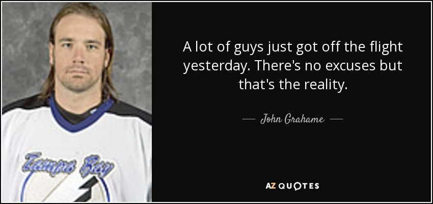 A lot of guys just got off the flight yesterday. There's no excuses but that's the reality. - John Grahame