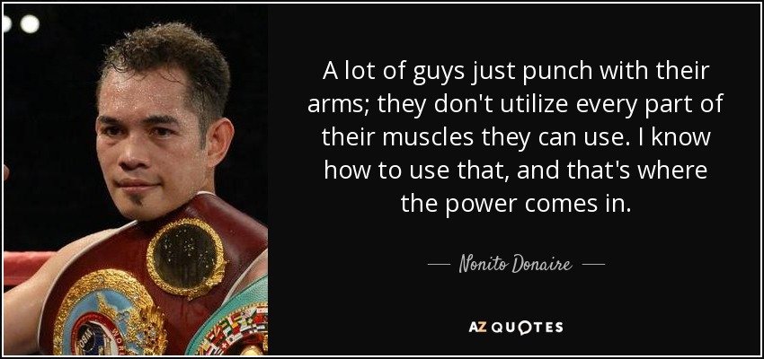 A lot of guys just punch with their arms; they don't utilize every part of their muscles they can use. I know how to use that, and that's where the power comes in. - Nonito Donaire