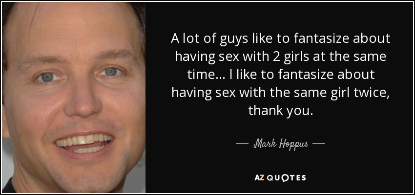 A lot of guys like to fantasize about having sex with 2 girls at the same time... I like to fantasize about having sex with the same girl twice, thank you. - Mark Hoppus