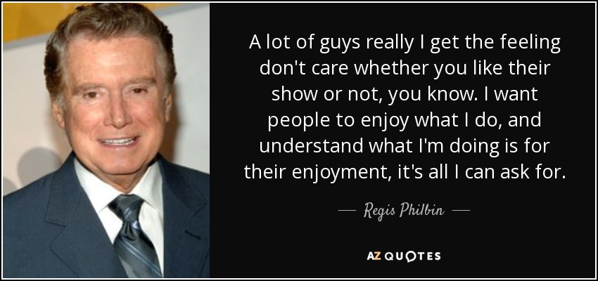 A lot of guys really I get the feeling don't care whether you like their show or not, you know. I want people to enjoy what I do, and understand what I'm doing is for their enjoyment, it's all I can ask for. - Regis Philbin