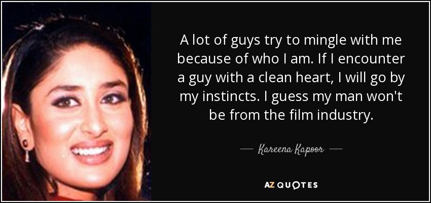 A lot of guys try to mingle with me because of who I am. If I encounter a guy with a clean heart, I will go by my instincts. I guess my man won't be from the film industry. - Kareena Kapoor