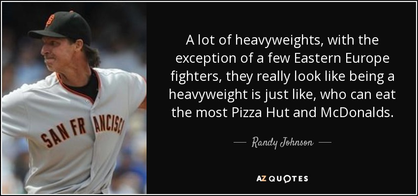 A lot of heavyweights, with the exception of a few Eastern Europe fighters, they really look like being a heavyweight is just like, who can eat the most Pizza Hut and McDonalds. - Randy Johnson