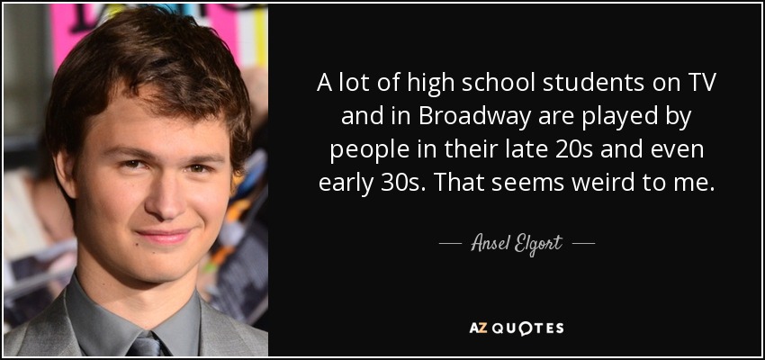 A lot of high school students on TV and in Broadway are played by people in their late 20s and even early 30s. That seems weird to me. - Ansel Elgort