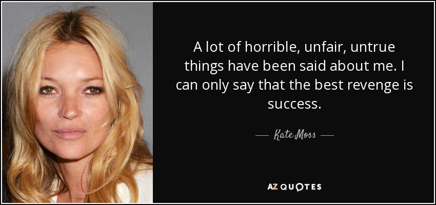 A lot of horrible, unfair, untrue things have been said about me. I can only say that the best revenge is success. - Kate Moss