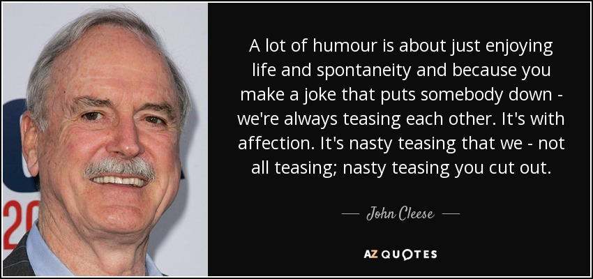 A lot of humour is about just enjoying life and spontaneity and because you make a joke that puts somebody down - we're always teasing each other. It's with affection. It's nasty teasing that we - not all teasing; nasty teasing you cut out. - John Cleese