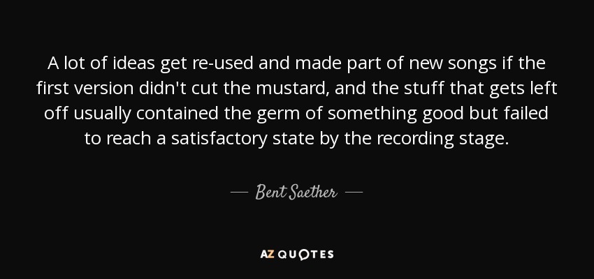 A lot of ideas get re-used and made part of new songs if the first version didn't cut the mustard, and the stuff that gets left off usually contained the germ of something good but failed to reach a satisfactory state by the recording stage. - Bent Saether