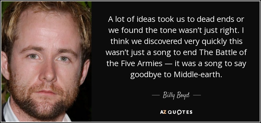 A lot of ideas took us to dead ends or we found the tone wasn’t just right. I think we discovered very quickly this wasn’t just a song to end The Battle of the Five Armies — it was a song to say goodbye to Middle-earth. - Billy Boyd